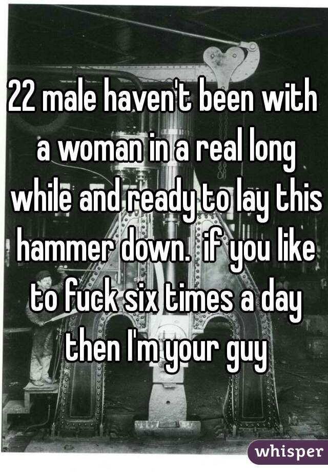 22 male haven't been with a woman in a real long while and ready to lay this hammer down.  if you like to fuck six times a day then I'm your guy
 