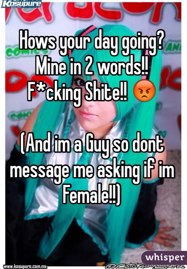 Hows your day going?
Mine in 2 words!!
F*cking Shite!! 😡

(And im a Guy so dont message me asking if im Female!!)