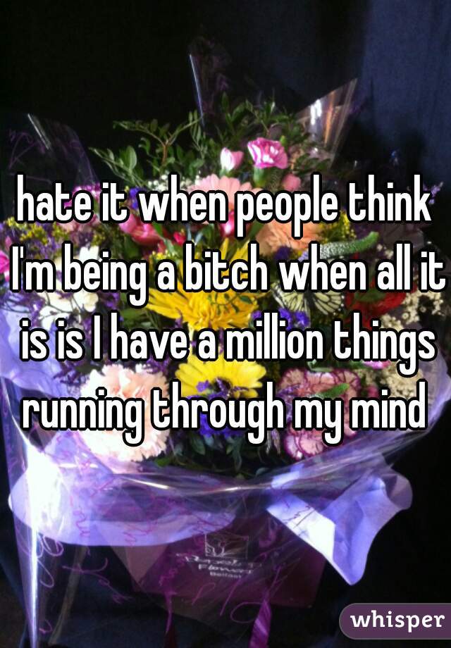 hate it when people think I'm being a bitch when all it is is I have a million things running through my mind 