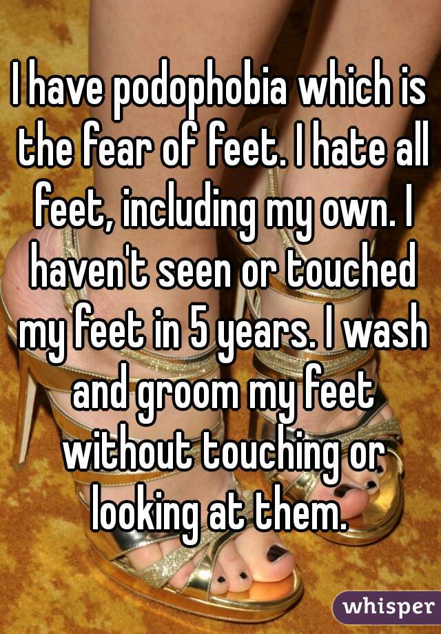I have podophobia which is the fear of feet. I hate all feet, including my own. I haven't seen or touched my feet in 5 years. I wash and groom my feet without touching or looking at them. 