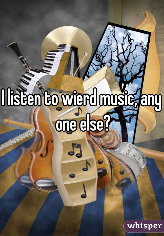 I listen to wierd music, any one else?