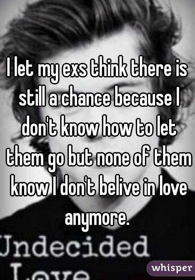 I let my exs think there is still a chance because I don't know how to let them go but none of them know I don't belive in love anymore. 