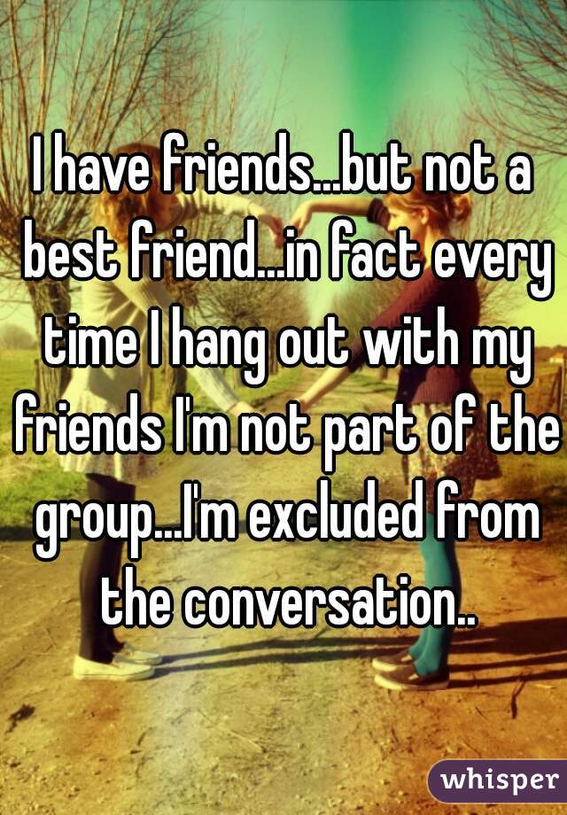 I have friends...but not a best friend...in fact every time I hang out with my friends I'm not part of the group...I'm excluded from the conversation..