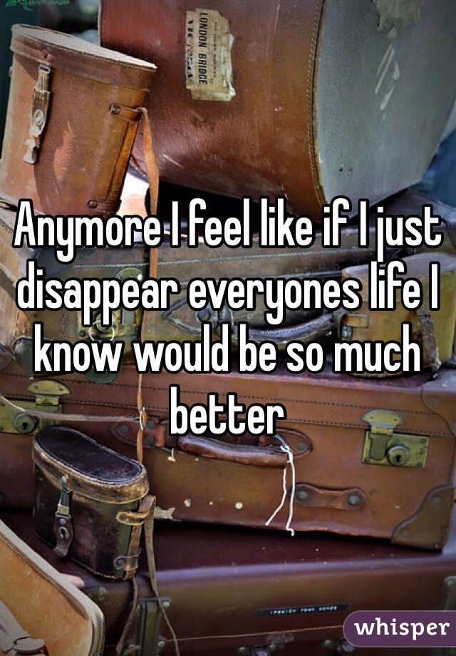 Anymore I feel like if I just disappear everyones life I know would be so much better