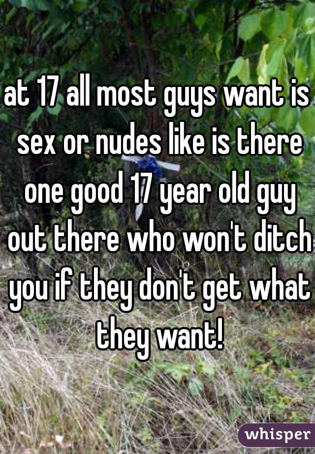 at 17 all most guys want is sex or nudes like is there one good 17 year old guy out there who won't ditch you if they don't get what they want!