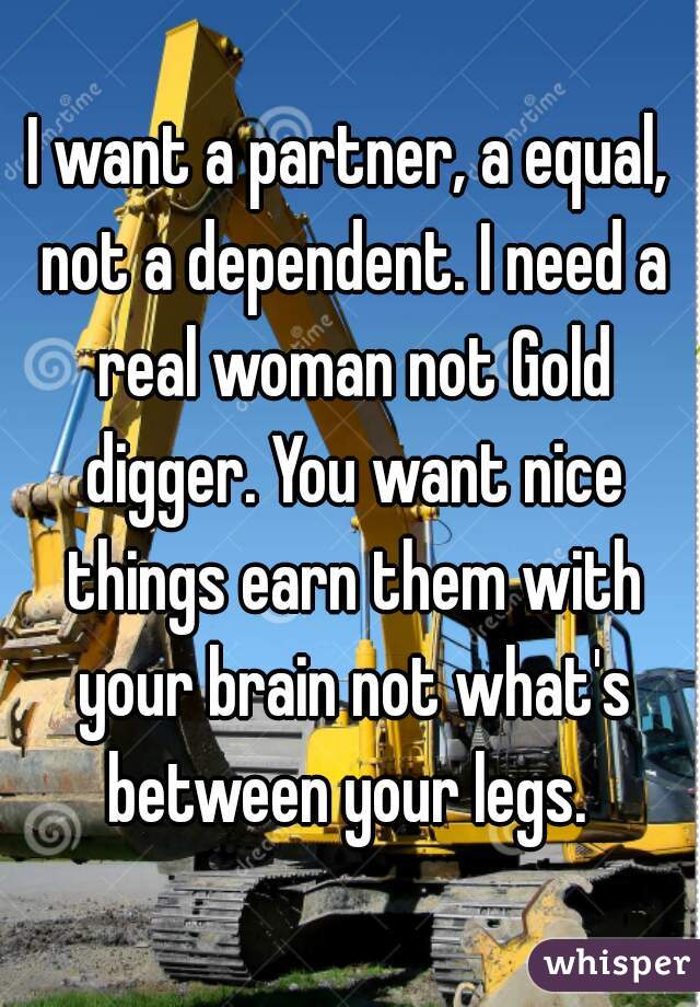 I want a partner, a equal, not a dependent. I need a real woman not Gold digger. You want nice things earn them with your brain not what's between your legs. 