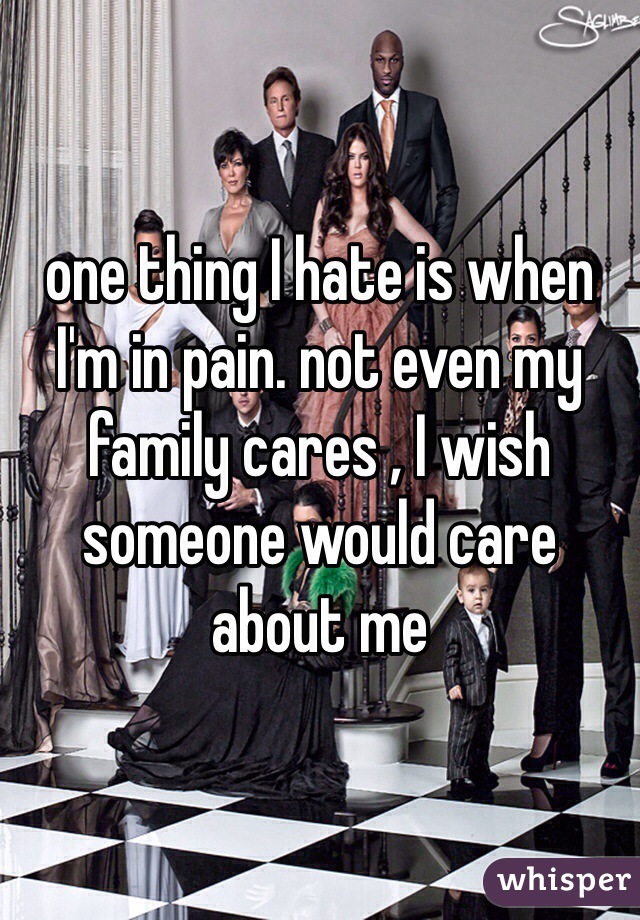 one thing I hate is when I'm in pain. not even my family cares , I wish someone would care about me