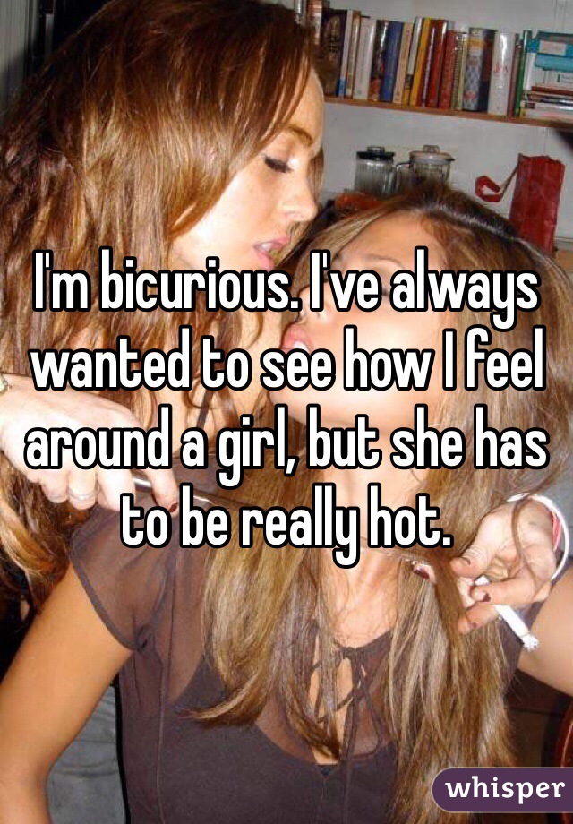 I'm bicurious. I've always wanted to see how I feel around a girl, but she has to be really hot. 
