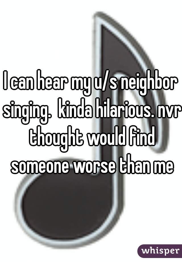 I can hear my u/s neighbor singing.  kinda hilarious. nvr thought would find someone worse than me