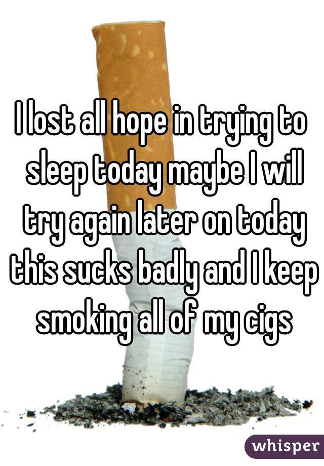 I lost all hope in trying to sleep today maybe I will try again later on today this sucks badly and I keep smoking all of my cigs