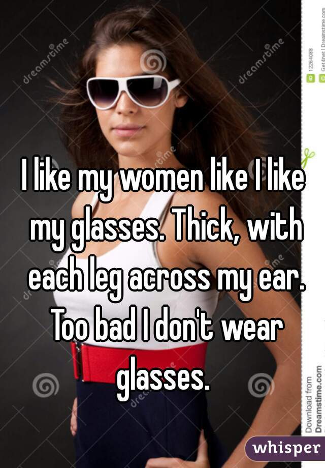 I like my women like I like my glasses. Thick, with each leg across my ear. Too bad I don't wear glasses. 