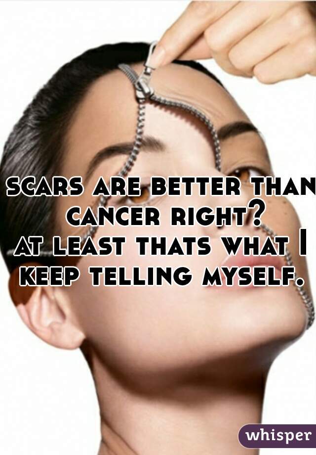 scars are better than cancer right?

at least thats what I keep telling myself. 