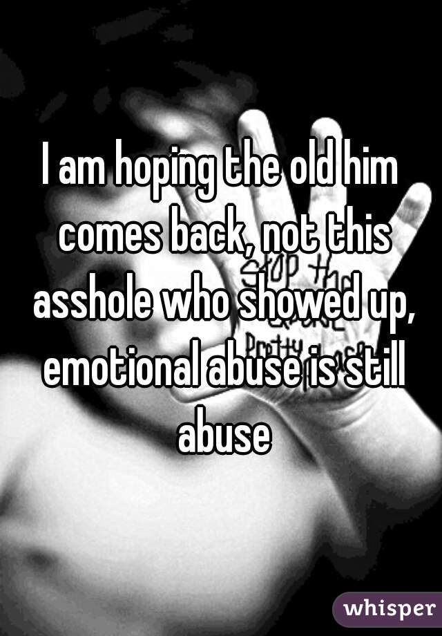I am hoping the old him comes back, not this asshole who showed up, emotional abuse is still abuse