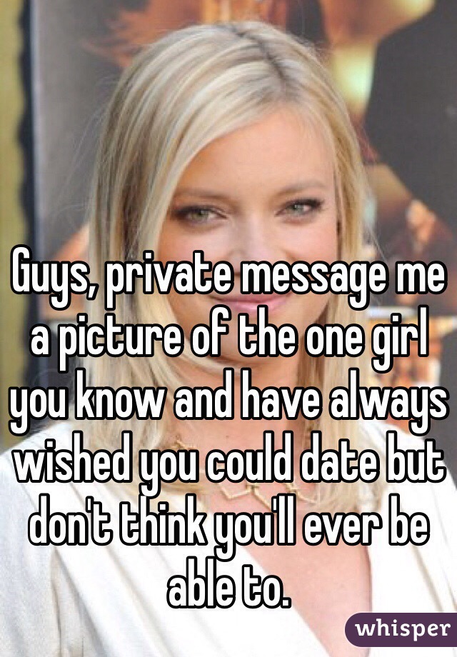 Guys, private message me a picture of the one girl you know and have always wished you could date but don't think you'll ever be able to. 