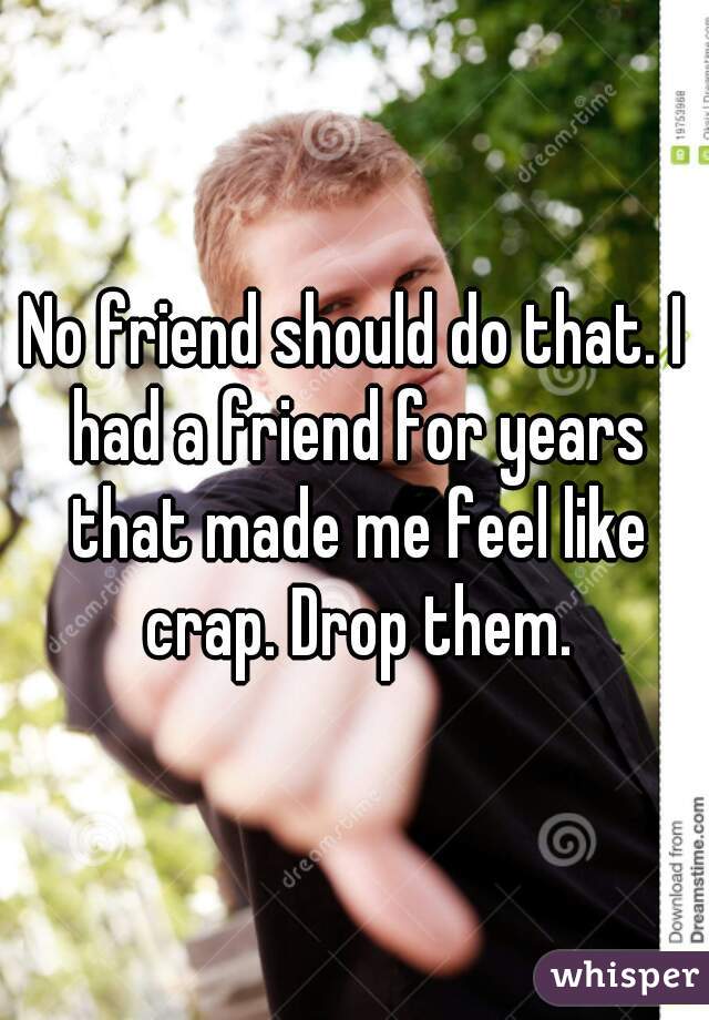 No friend should do that. I had a friend for years that made me feel like crap. Drop them.