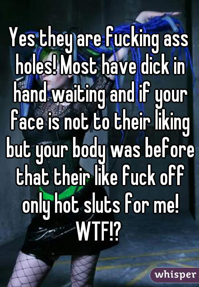 Yes they are fucking ass holes! Most have dick in hand waiting and if your face is not to their liking but your body was before that their like fuck off only hot sluts for me! WTF!? 