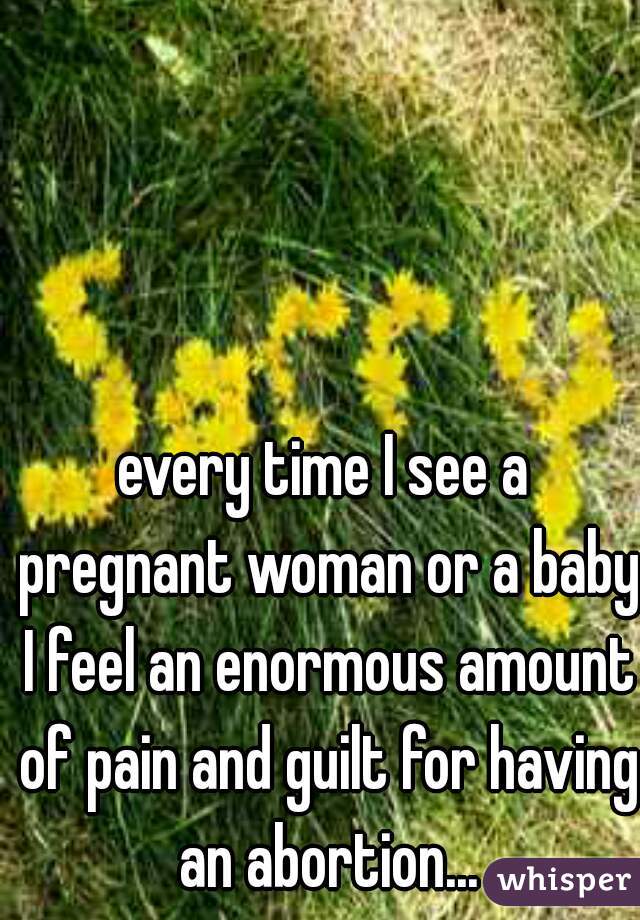 every time I see a pregnant woman or a baby I feel an enormous amount of pain and guilt for having an abortion...