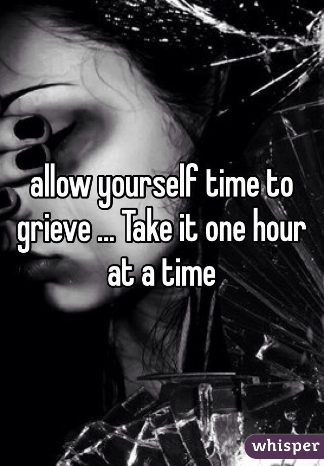 allow yourself time to grieve ... Take it one hour at a time 