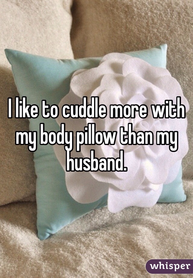I like to cuddle more with my body pillow than my husband.  
