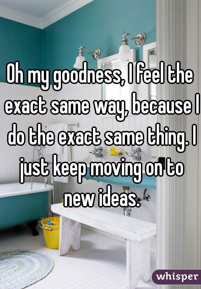 Oh my goodness, I feel the exact same way, because I do the exact same thing. I just keep moving on to new ideas.