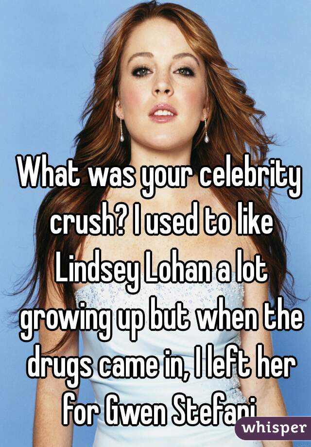 What was your celebrity crush? I used to like Lindsey Lohan a lot growing up but when the drugs came in, I left her for Gwen Stefani.
