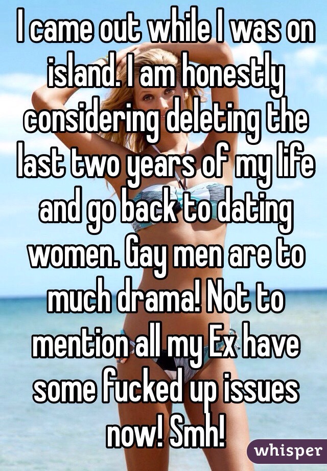 I came out while I was on island. I am honestly considering deleting the last two years of my life and go back to dating women. Gay men are to much drama! Not to mention all my Ex have some fucked up issues now! Smh! 