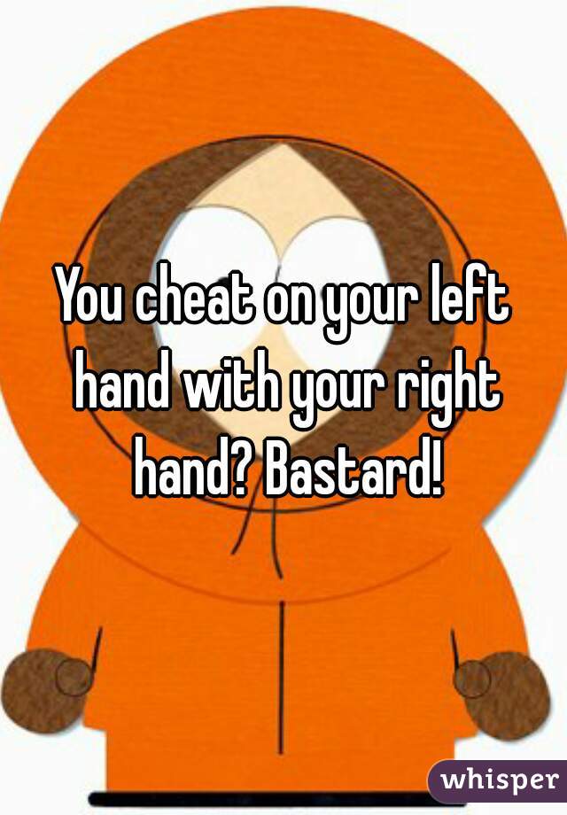You cheat on your left hand with your right hand? Bastard!