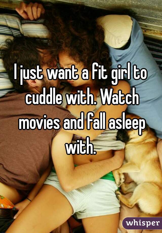 I just want a fit girl to cuddle with. Watch movies and fall asleep with. 