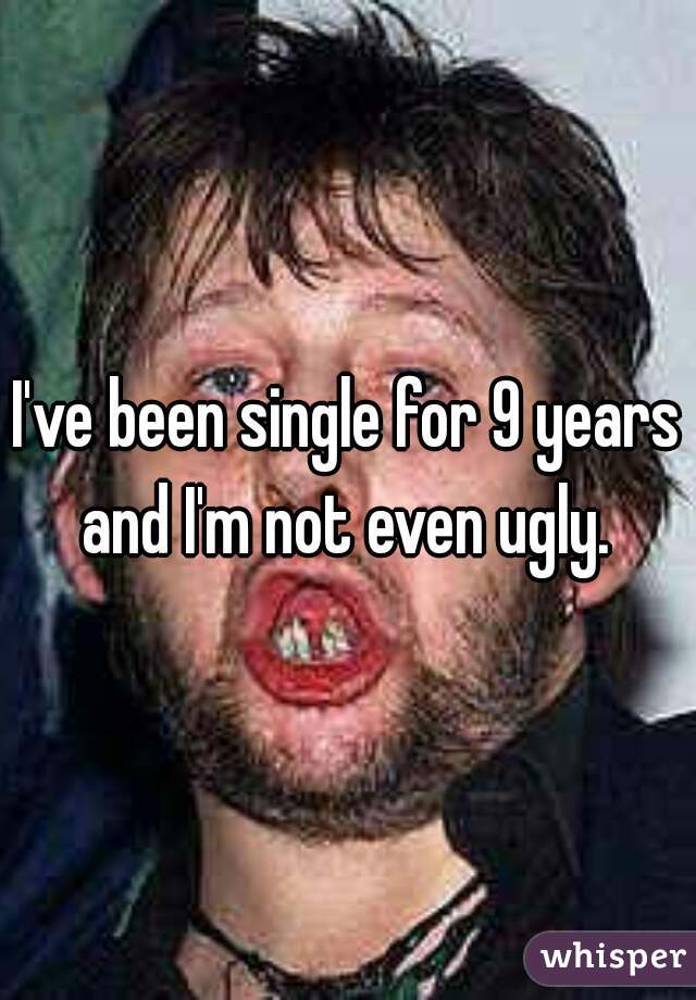 I've been single for 9 years and I'm not even ugly. 
