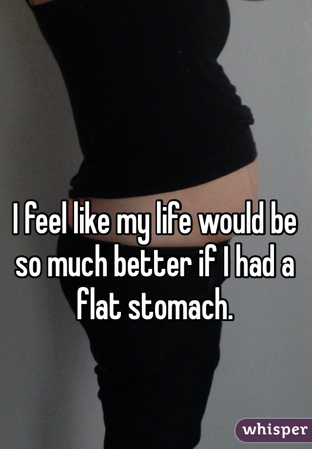 I feel like my life would be so much better if I had a flat stomach.