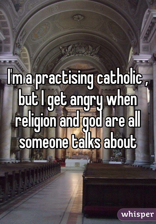 I'm a practising catholic , but I get angry when religion and god are all someone talks about