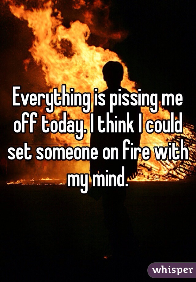 Everything is pissing me off today. I think I could set someone on fire with my mind. 
