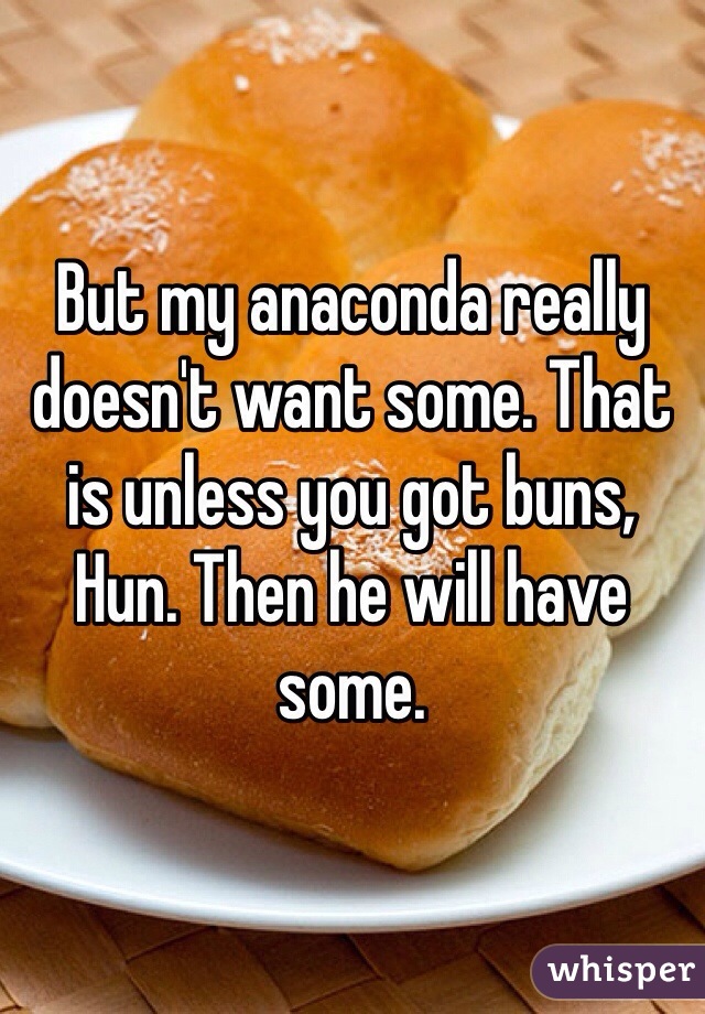But my anaconda really doesn't want some. That is unless you got buns, Hun. Then he will have some. 
