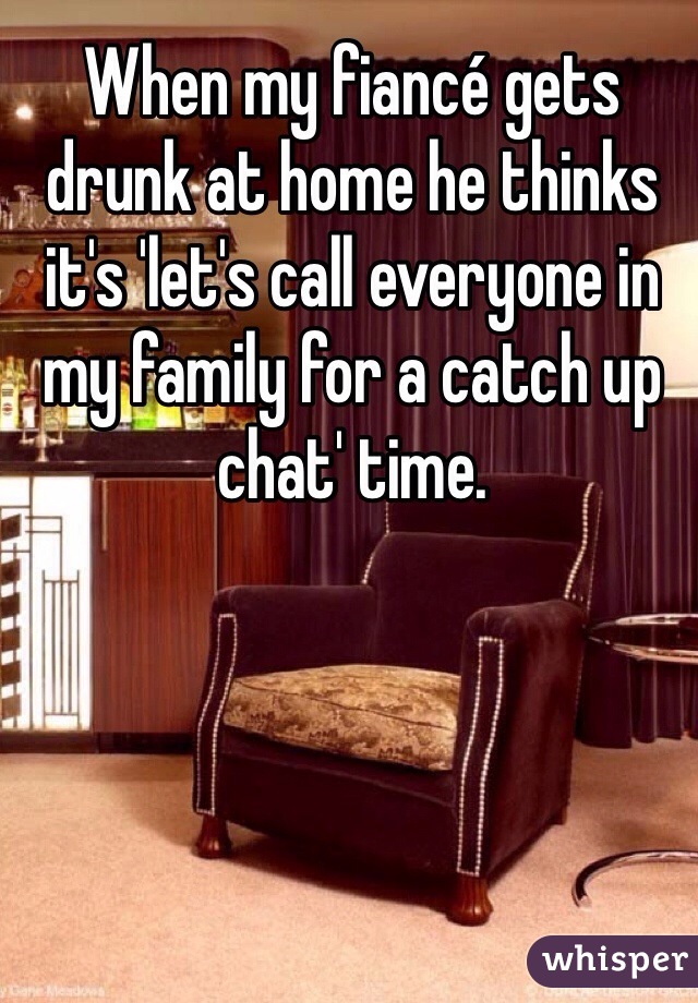 When my fiancé gets drunk at home he thinks it's 'let's call everyone in my family for a catch up chat' time.