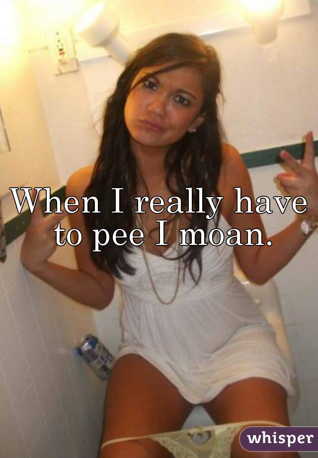 When I really have to pee I moan.