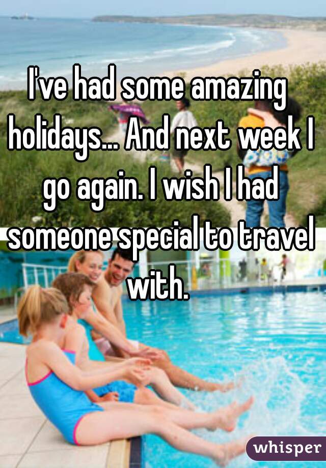 I've had some amazing holidays... And next week I go again. I wish I had someone special to travel with. 