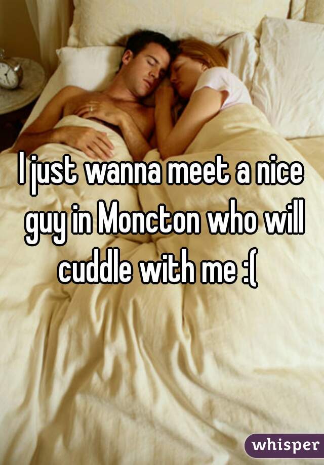 I just wanna meet a nice guy in Moncton who will cuddle with me :(  