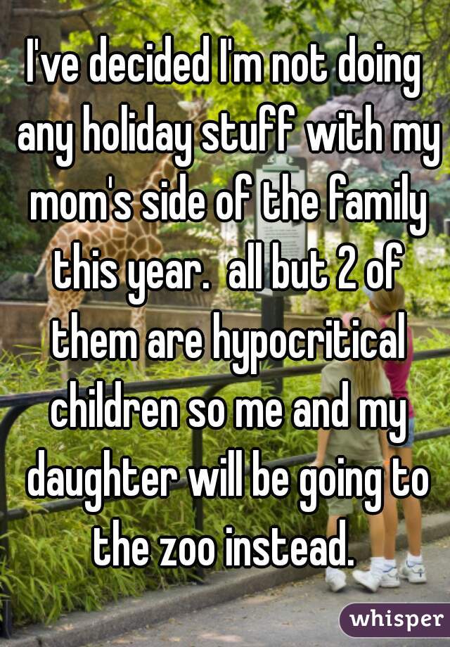 I've decided I'm not doing any holiday stuff with my mom's side of the family this year.  all but 2 of them are hypocritical children so me and my daughter will be going to the zoo instead. 