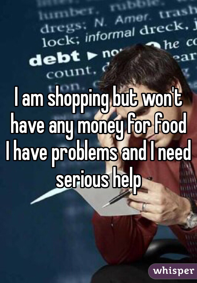 I am shopping but won't have any money for food 
I have problems and I need serious help  