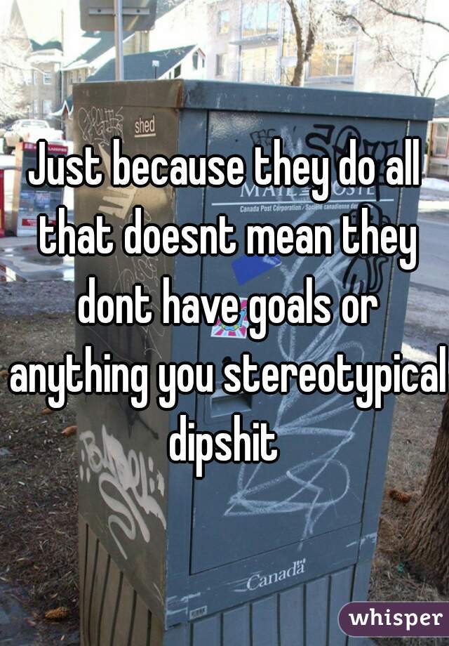 Just because they do all that doesnt mean they dont have goals or anything you stereotypical dipshit 