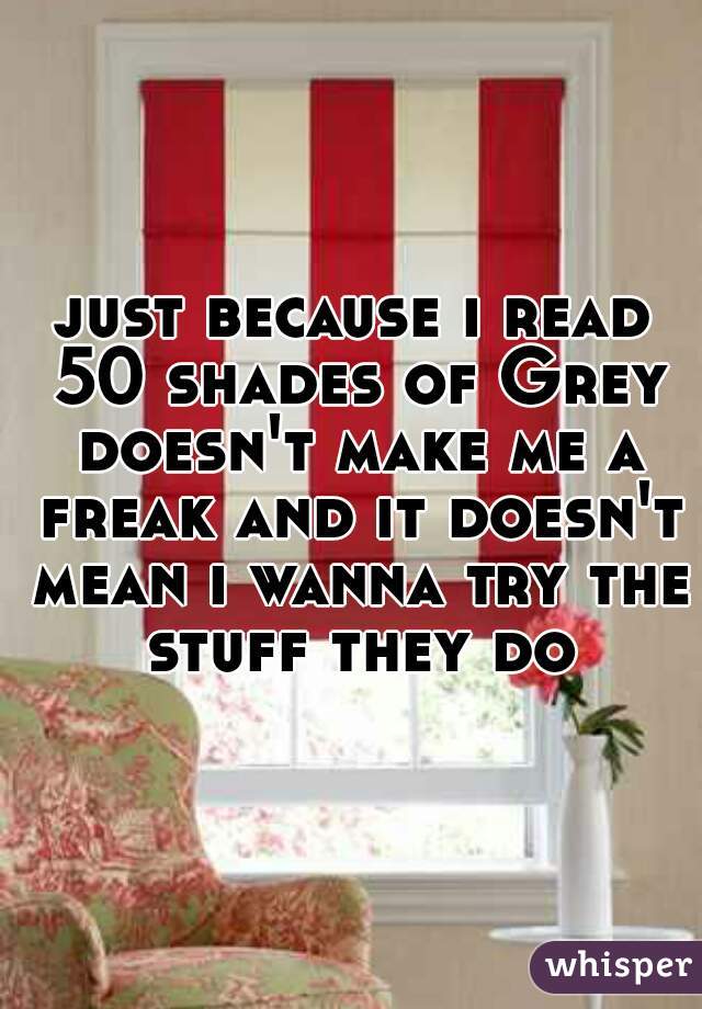 just because i read 50 shades of Grey doesn't make me a freak and it doesn't mean i wanna try the stuff they do