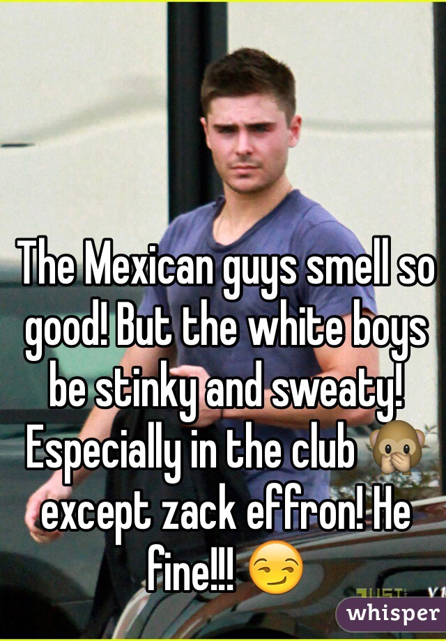 The Mexican guys smell so good! But the white boys be stinky and sweaty! Especially in the club 🙊except zack effron! He fine!!! 😏