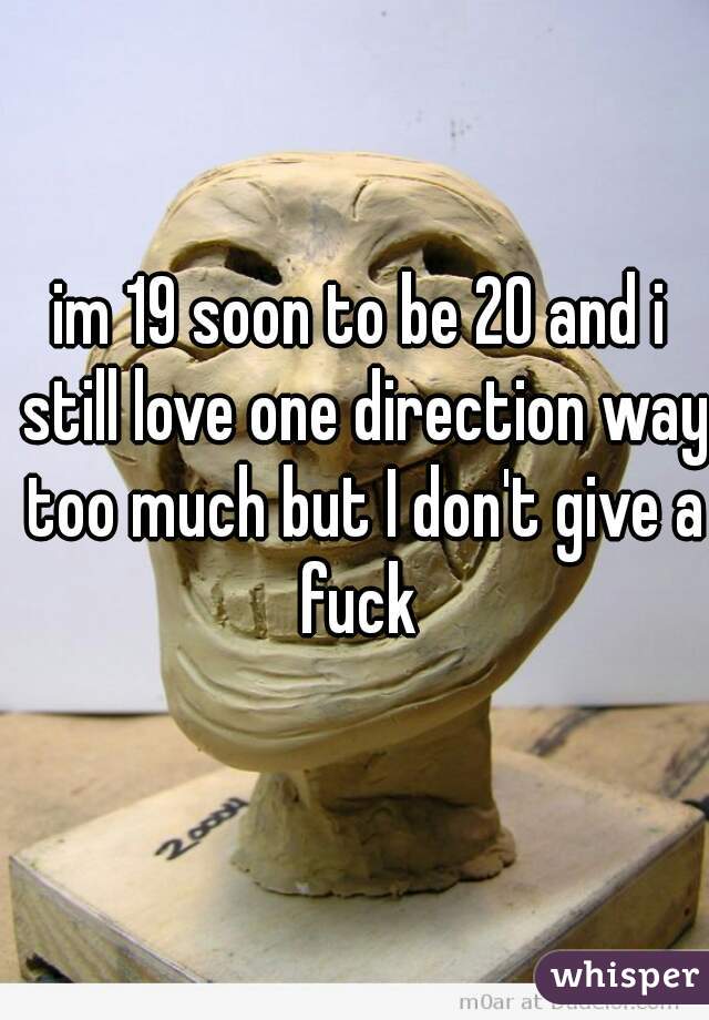 im 19 soon to be 20 and i still love one direction way too much but I don't give a fuck 
