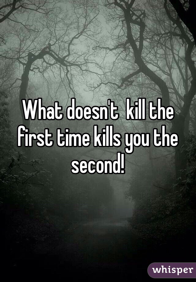 What doesn't  kill the first time kills you the second!