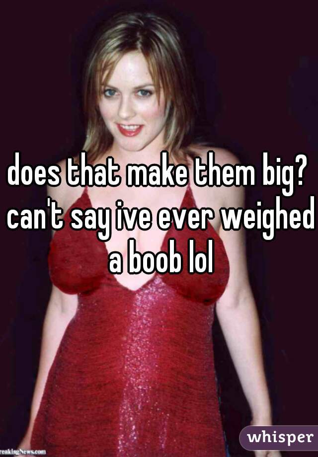 does that make them big? can't say ive ever weighed a boob lol