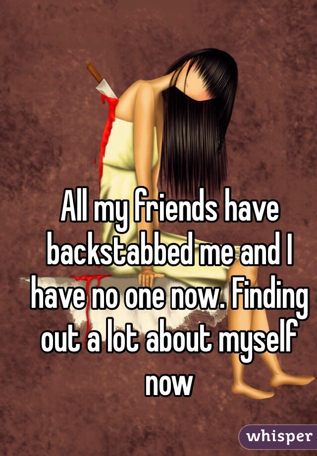 All my friends have backstabbed me and I have no one now. Finding out a lot about myself now