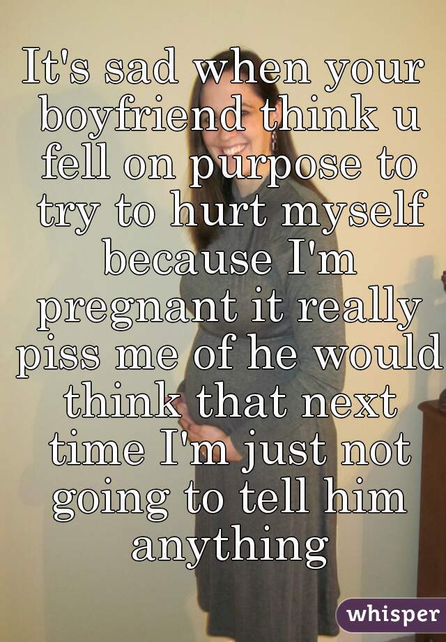 It's sad when your boyfriend think u fell on purpose to try to hurt myself because I'm pregnant it really piss me of he would think that next time I'm just not going to tell him anything