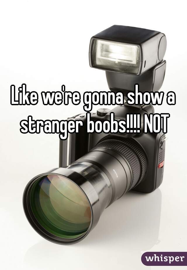Like we're gonna show a stranger boobs!!!! NOT