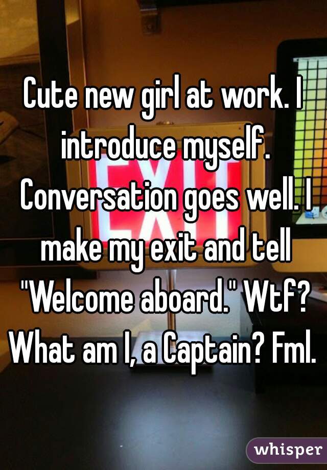 Cute new girl at work. I introduce myself. Conversation goes well. I make my exit and tell "Welcome aboard." Wtf? What am I, a Captain? Fml. 