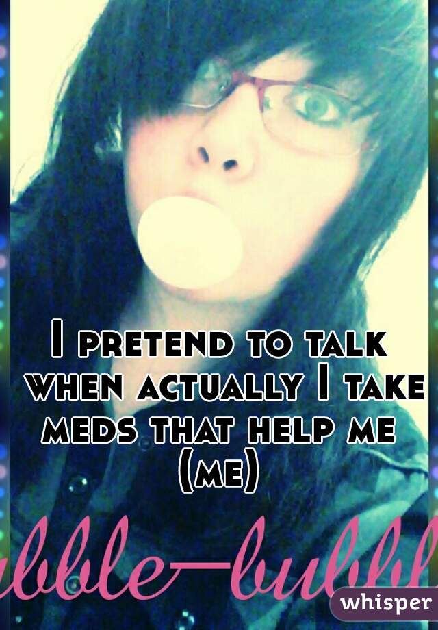 I pretend to talk when actually I take meds that help me 
(me)